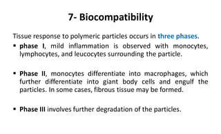 7- Biocompatibility
Tissue response to polymeric particles occurs in three phases.
 phase I, mild inflammation is observed with monocytes,
lymphocytes, and leucocytes surrounding the particle.
 Phase II, monocytes differentiate into macrophages, which
further differentiate into giant body cells and engulf the
particles. In some cases, fibrous tissue may be formed.
 Phase III involves further degradation of the particles.
 