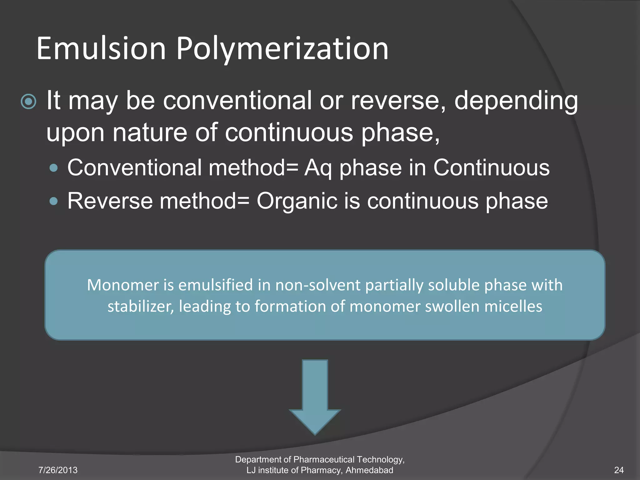 Emulsion Polymerization
 It may be conventional or reverse, depending
upon nature of continuous phase,
 Conventional method= Aq phase in Continuous
 Reverse method= Organic is continuous phase
7/26/2013
Department of Pharmaceutical Technology,
LJ institute of Pharmacy, Ahmedabad 24
Monomer is emulsified in non-solvent partially soluble phase with
stabilizer, leading to formation of monomer swollen micelles
 