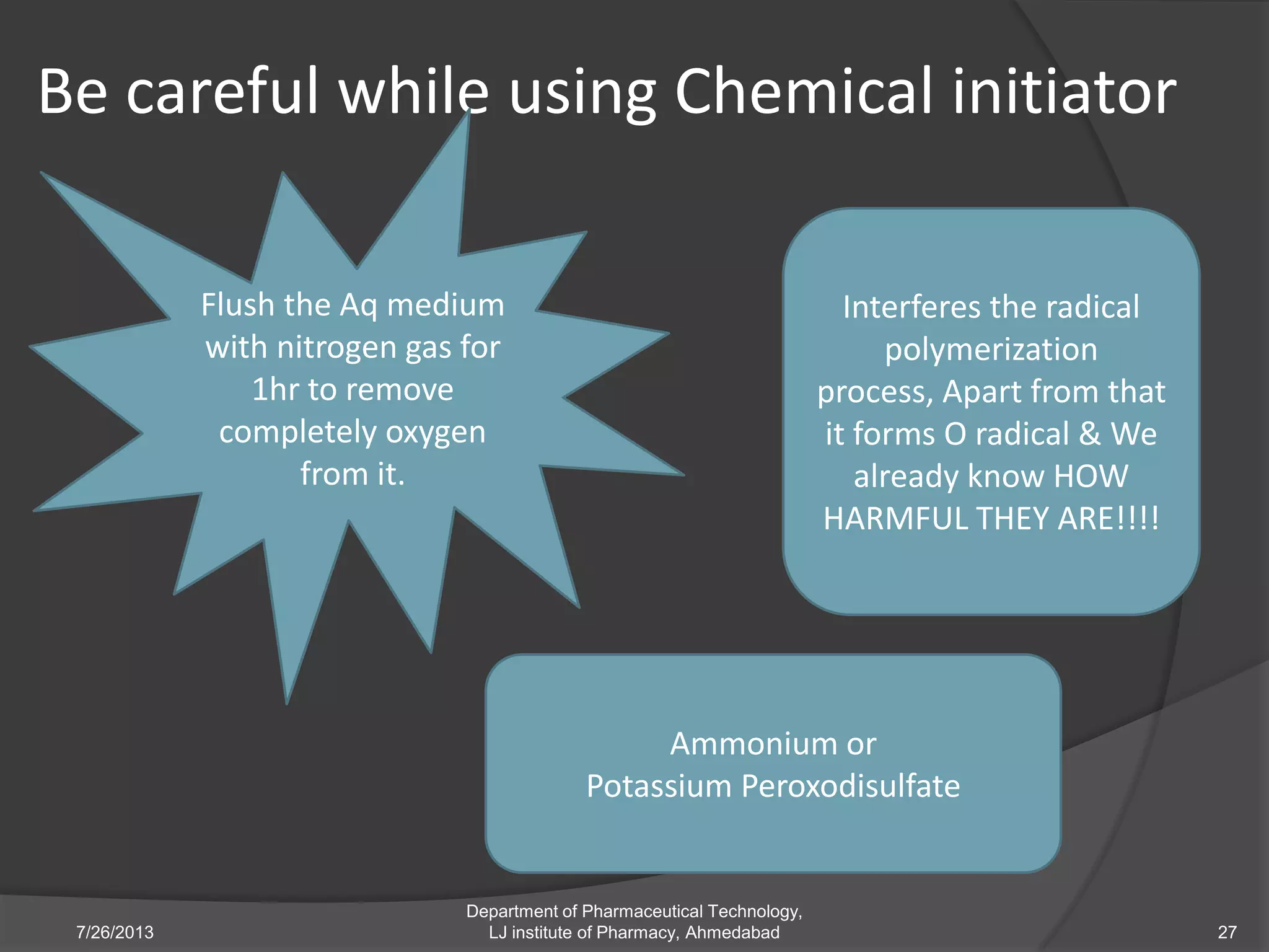 Be careful while using Chemical initiator
7/26/2013
Department of Pharmaceutical Technology,
LJ institute of Pharmacy, Ahmedabad 27
Flush the Aq medium
with nitrogen gas for
1hr to remove
completely oxygen
from it.
Interferes the radical
polymerization
process, Apart from that
it forms O radical & We
already know HOW
HARMFUL THEY ARE!!!!
Ammonium or
Potassium Peroxodisulfate
 