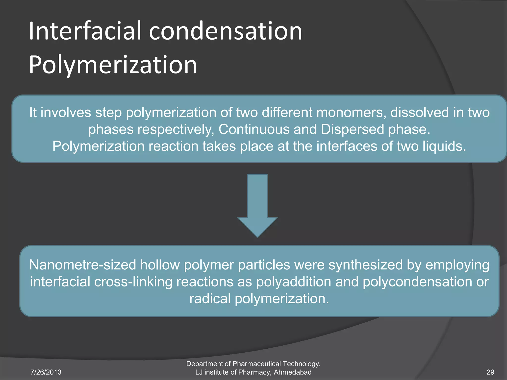 Interfacial condensation
Polymerization
7/26/2013
Department of Pharmaceutical Technology,
LJ institute of Pharmacy, Ahmedabad 29
It involves step polymerization of two different monomers, dissolved in two
phases respectively, Continuous and Dispersed phase.
Polymerization reaction takes place at the interfaces of two liquids.
Nanometre-sized hollow polymer particles were synthesized by employing
interfacial cross-linking reactions as polyaddition and polycondensation or
radical polymerization.
 