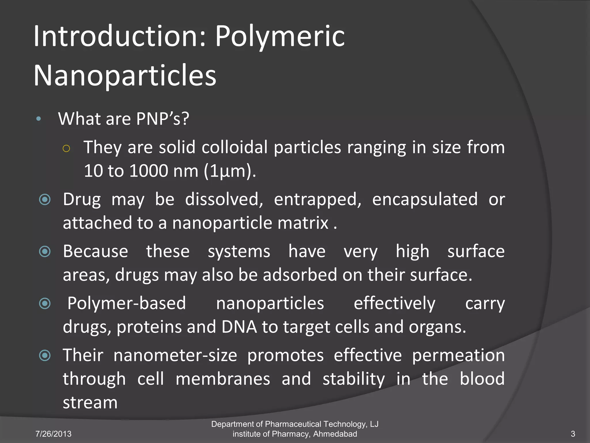 Introduction: Polymeric
Nanoparticles
• What are PNP’s?
○ They are solid colloidal particles ranging in size from
10 to 1000 nm (1µm).
 Drug may be dissolved, entrapped, encapsulated or
attached to a nanoparticle matrix .
 Because these systems have very high surface
areas, drugs may also be adsorbed on their surface.
 Polymer-based nanoparticles effectively carry
drugs, proteins and DNA to target cells and organs.
 Their nanometer-size promotes effective permeation
through cell membranes and stability in the blood
stream
7/26/2013 3
Department of Pharmaceutical Technology, LJ
institute of Pharmacy, Ahmedabad
 