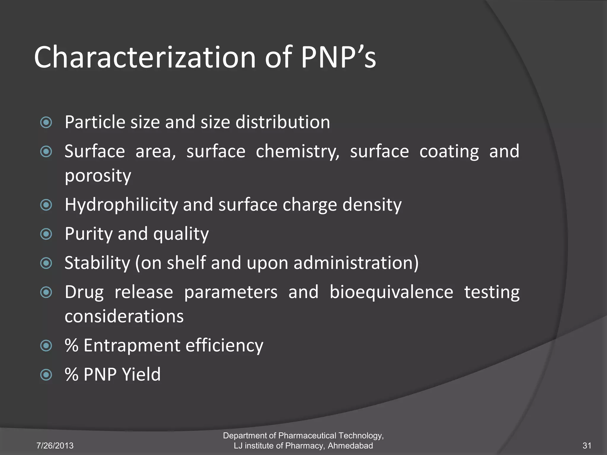 Characterization of PNP’s
 Particle size and size distribution
 Surface area, surface chemistry, surface coating and
porosity
 Hydrophilicity and surface charge density
 Purity and quality
 Stability (on shelf and upon administration)
 Drug release parameters and bioequivalence testing
considerations
 % Entrapment efficiency
 % PNP Yield
7/26/2013
Department of Pharmaceutical Technology,
LJ institute of Pharmacy, Ahmedabad 31
 