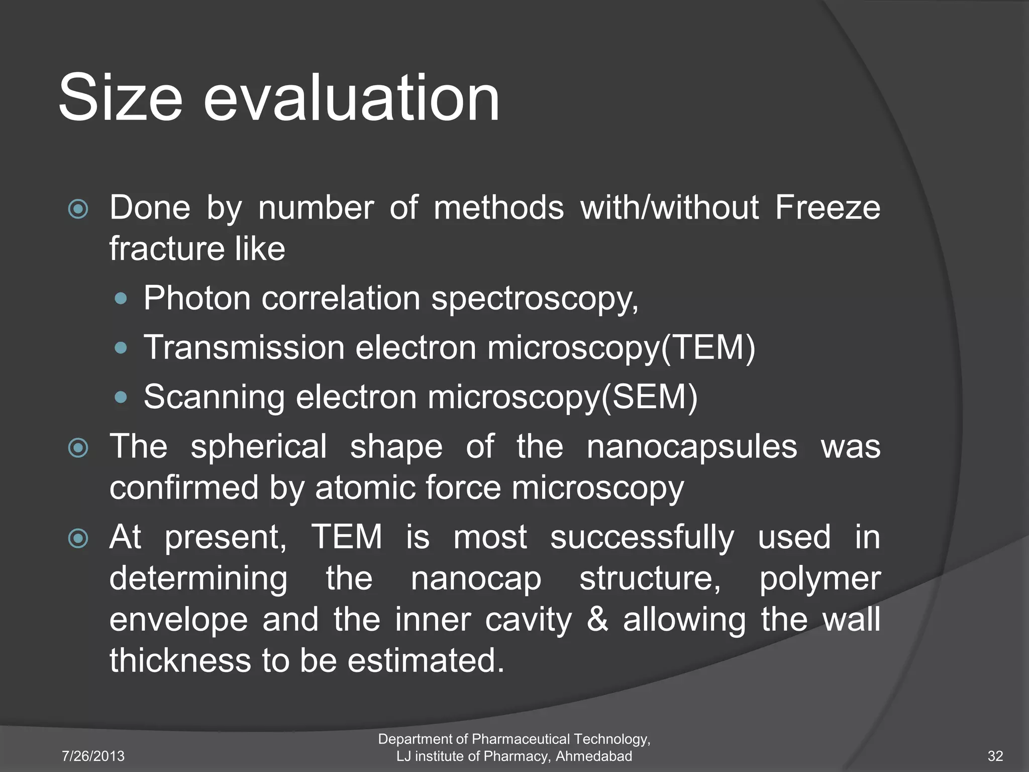 Size evaluation
 Done by number of methods with/without Freeze
fracture like
 Photon correlation spectroscopy,
 Transmission electron microscopy(TEM)
 Scanning electron microscopy(SEM)
 The spherical shape of the nanocapsules was
confirmed by atomic force microscopy
 At present, TEM is most successfully used in
determining the nanocap structure, polymer
envelope and the inner cavity & allowing the wall
thickness to be estimated.
7/26/2013
Department of Pharmaceutical Technology,
LJ institute of Pharmacy, Ahmedabad 32
 