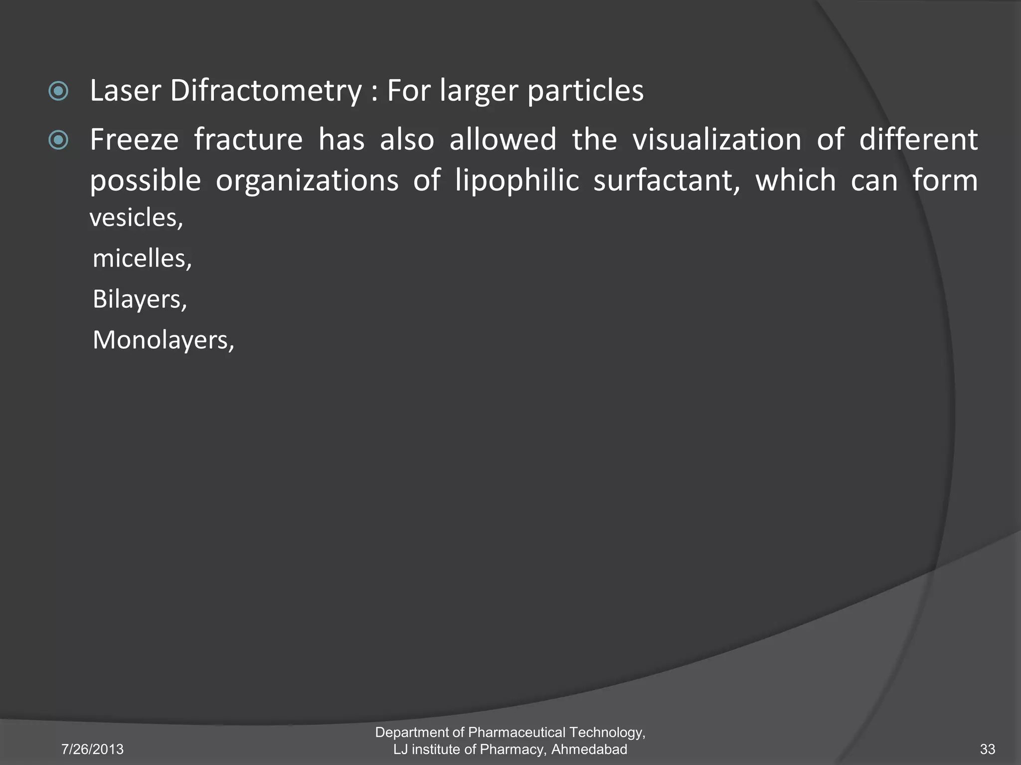  Laser Difractometry : For larger particles
 Freeze fracture has also allowed the visualization of different
possible organizations of lipophilic surfactant, which can form
vesicles,
micelles,
Bilayers,
Monolayers,
7/26/2013
Department of Pharmaceutical Technology,
LJ institute of Pharmacy, Ahmedabad 33
 