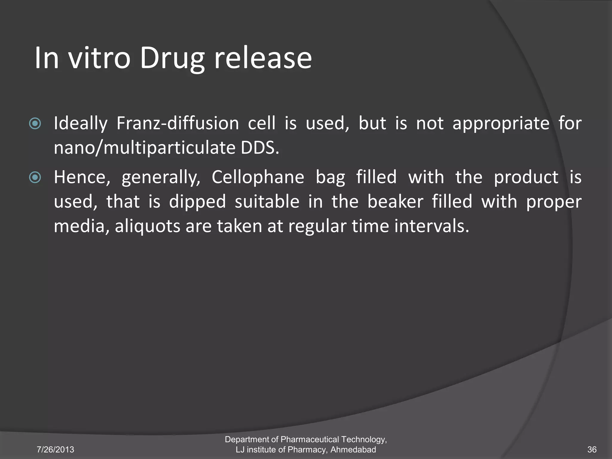 In vitro Drug release
 Ideally Franz-diffusion cell is used, but is not appropriate for
nano/multiparticulate DDS.
 Hence, generally, Cellophane bag filled with the product is
used, that is dipped suitable in the beaker filled with proper
media, aliquots are taken at regular time intervals.
7/26/2013
Department of Pharmaceutical Technology,
LJ institute of Pharmacy, Ahmedabad 36
 