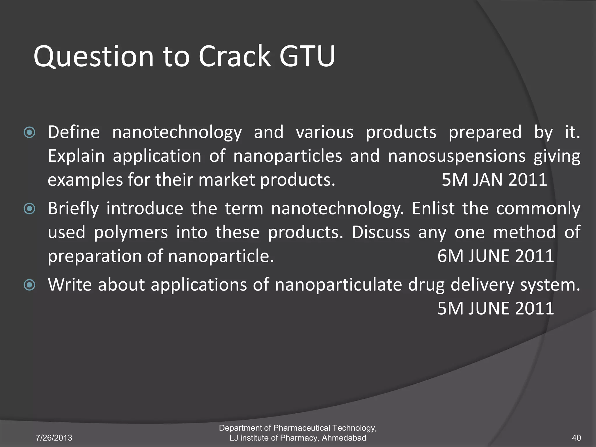 Question to Crack GTU
 Define nanotechnology and various products prepared by it.
Explain application of nanoparticles and nanosuspensions giving
examples for their market products. 5M JAN 2011
 Briefly introduce the term nanotechnology. Enlist the commonly
used polymers into these products. Discuss any one method of
preparation of nanoparticle. 6M JUNE 2011
 Write about applications of nanoparticulate drug delivery system.
5M JUNE 2011
7/26/2013 40
Department of Pharmaceutical Technology,
LJ institute of Pharmacy, Ahmedabad
 