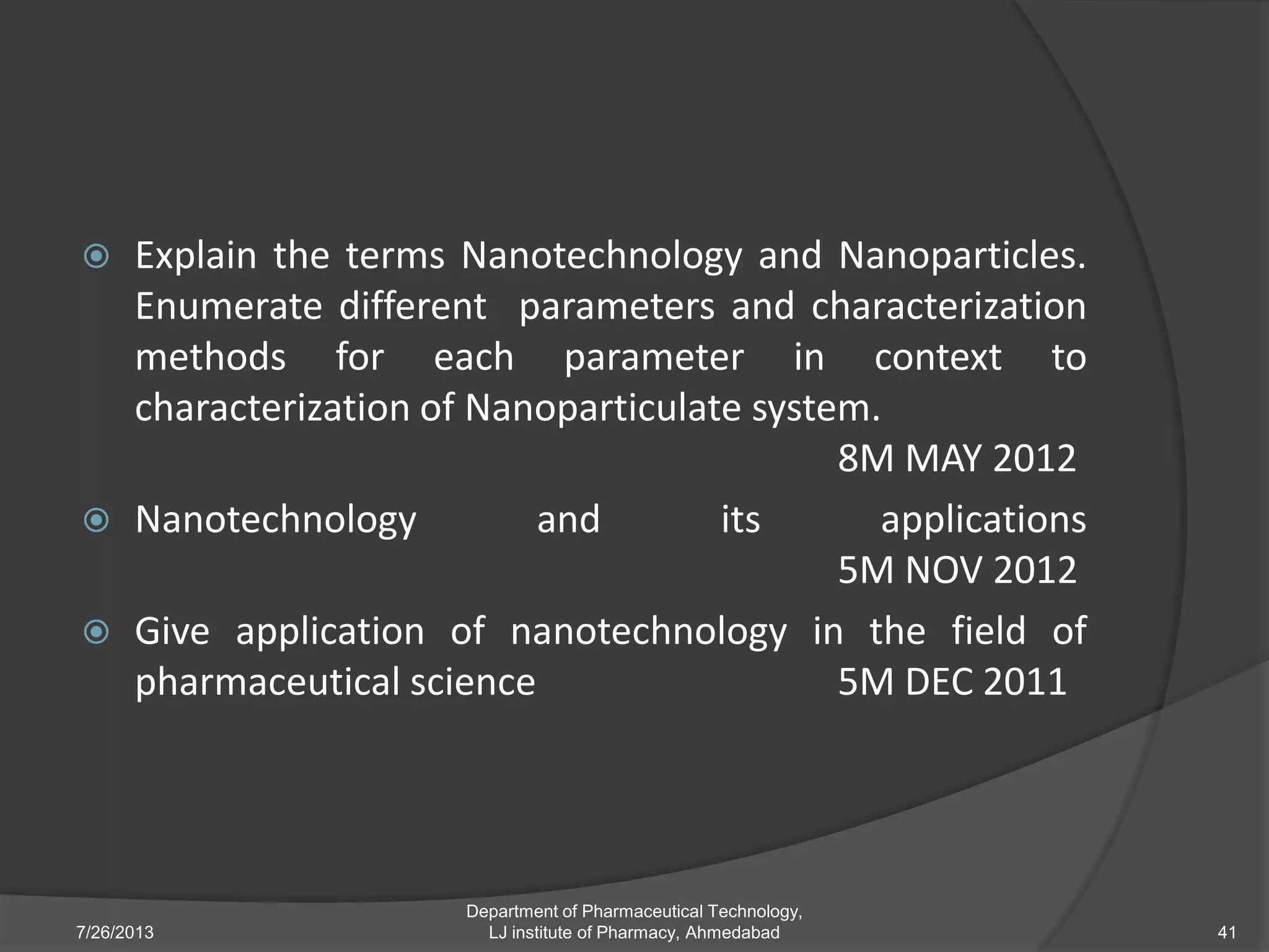  Explain the terms Nanotechnology and Nanoparticles.
Enumerate different parameters and characterization
methods for each parameter in context to
characterization of Nanoparticulate system.
8M MAY 2012
 Nanotechnology and its applications
5M NOV 2012
 Give application of nanotechnology in the field of
pharmaceutical science 5M DEC 2011
7/26/2013
Department of Pharmaceutical Technology,
LJ institute of Pharmacy, Ahmedabad 41
 
