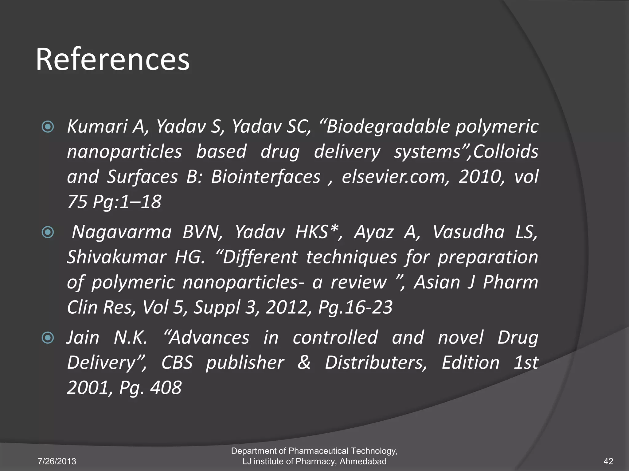 References
 Kumari A, Yadav S, Yadav SC, “Biodegradable polymeric
nanoparticles based drug delivery systems”,Colloids
and Surfaces B: Biointerfaces , elsevier.com, 2010, vol
75 Pg:1–18
 Nagavarma BVN, Yadav HKS*, Ayaz A, Vasudha LS,
Shivakumar HG. “Different techniques for preparation
of polymeric nanoparticles- a review ”, Asian J Pharm
Clin Res, Vol 5, Suppl 3, 2012, Pg.16-23
 Jain N.K. “Advances in controlled and novel Drug
Delivery”, CBS publisher & Distributers, Edition 1st
2001, Pg. 408
7/26/2013 42
Department of Pharmaceutical Technology,
LJ institute of Pharmacy, Ahmedabad
 