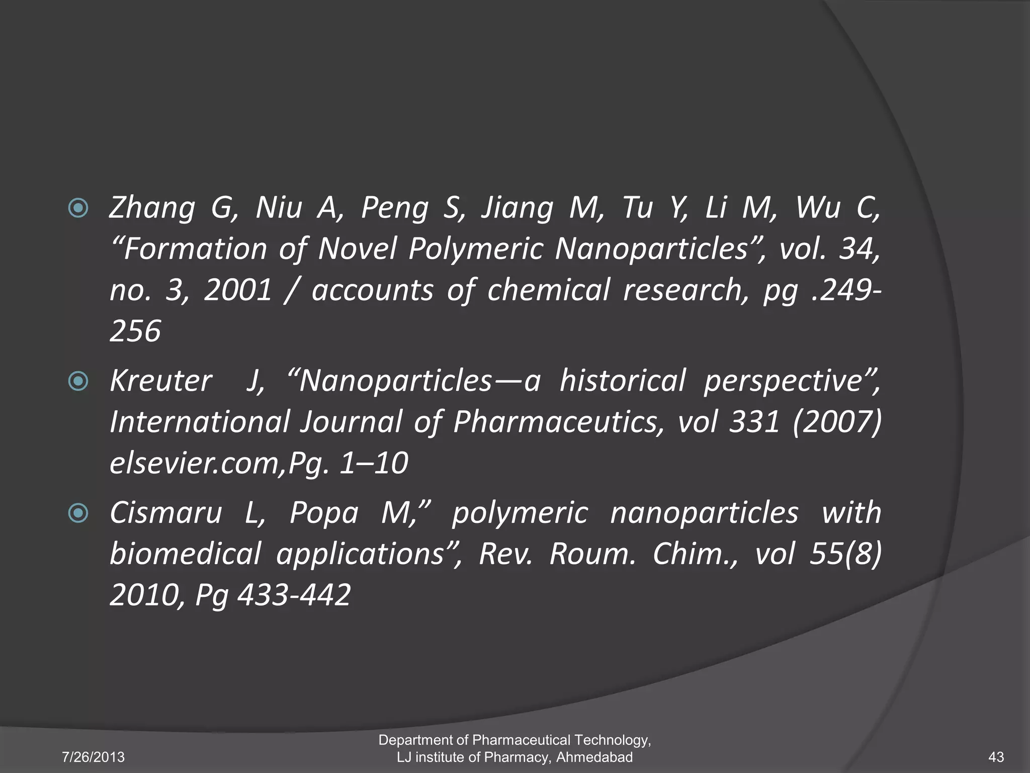  Zhang G, Niu A, Peng S, Jiang M, Tu Y, Li M, Wu C,
“Formation of Novel Polymeric Nanoparticles”, vol. 34,
no. 3, 2001 / accounts of chemical research, pg .249-
256
 Kreuter J, “Nanoparticles—a historical perspective”,
International Journal of Pharmaceutics, vol 331 (2007)
elsevier.com,Pg. 1–10
 Cismaru L, Popa M,” polymeric nanoparticles with
biomedical applications”, Rev. Roum. Chim., vol 55(8)
2010, Pg 433-442
7/26/2013 43
Department of Pharmaceutical Technology,
LJ institute of Pharmacy, Ahmedabad
 