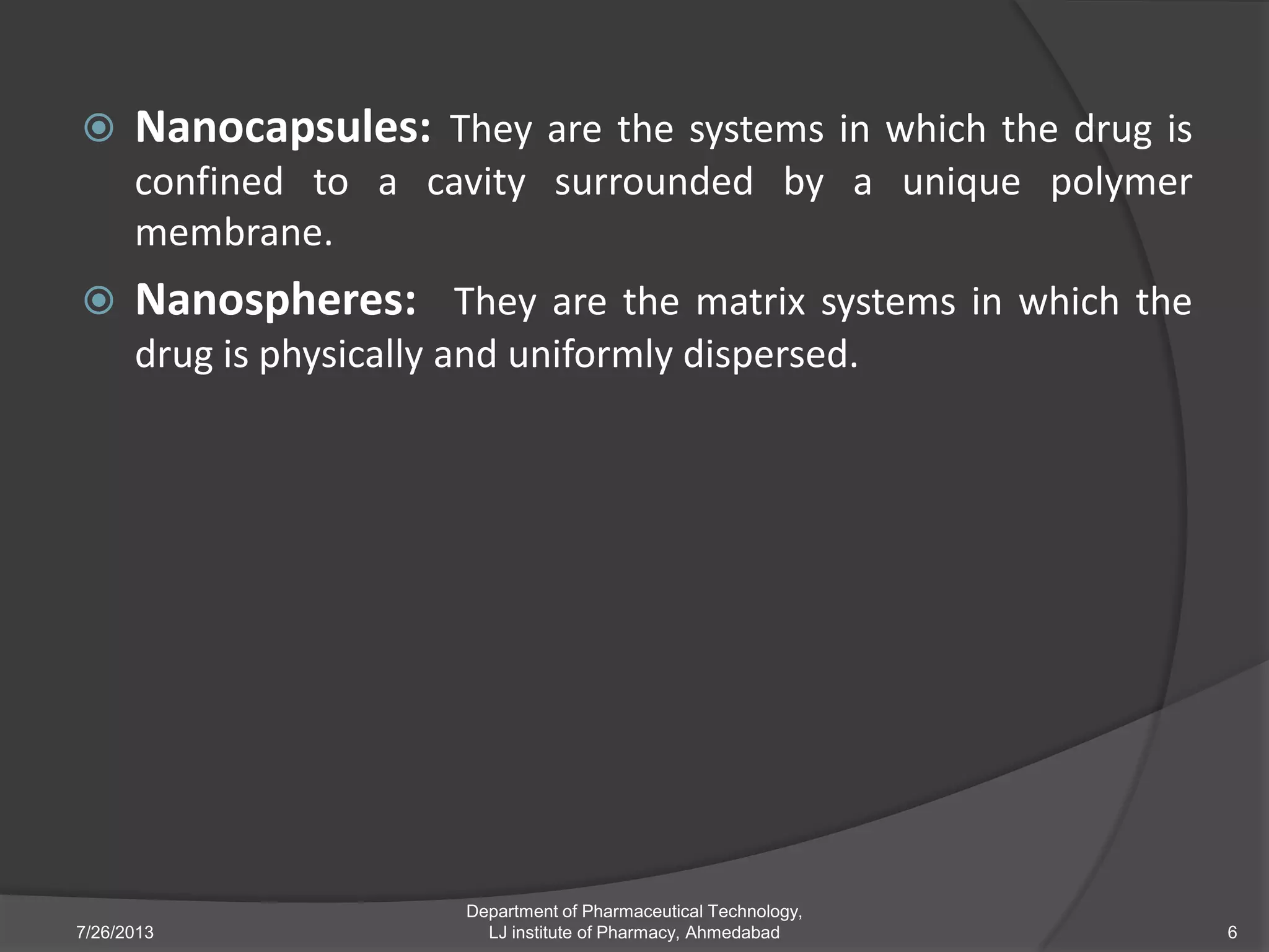  Nanocapsules: They are the systems in which the drug is
confined to a cavity surrounded by a unique polymer
membrane.
 Nanospheres: They are the matrix systems in which the
drug is physically and uniformly dispersed.
7/26/2013 6
Department of Pharmaceutical Technology,
LJ institute of Pharmacy, Ahmedabad
 