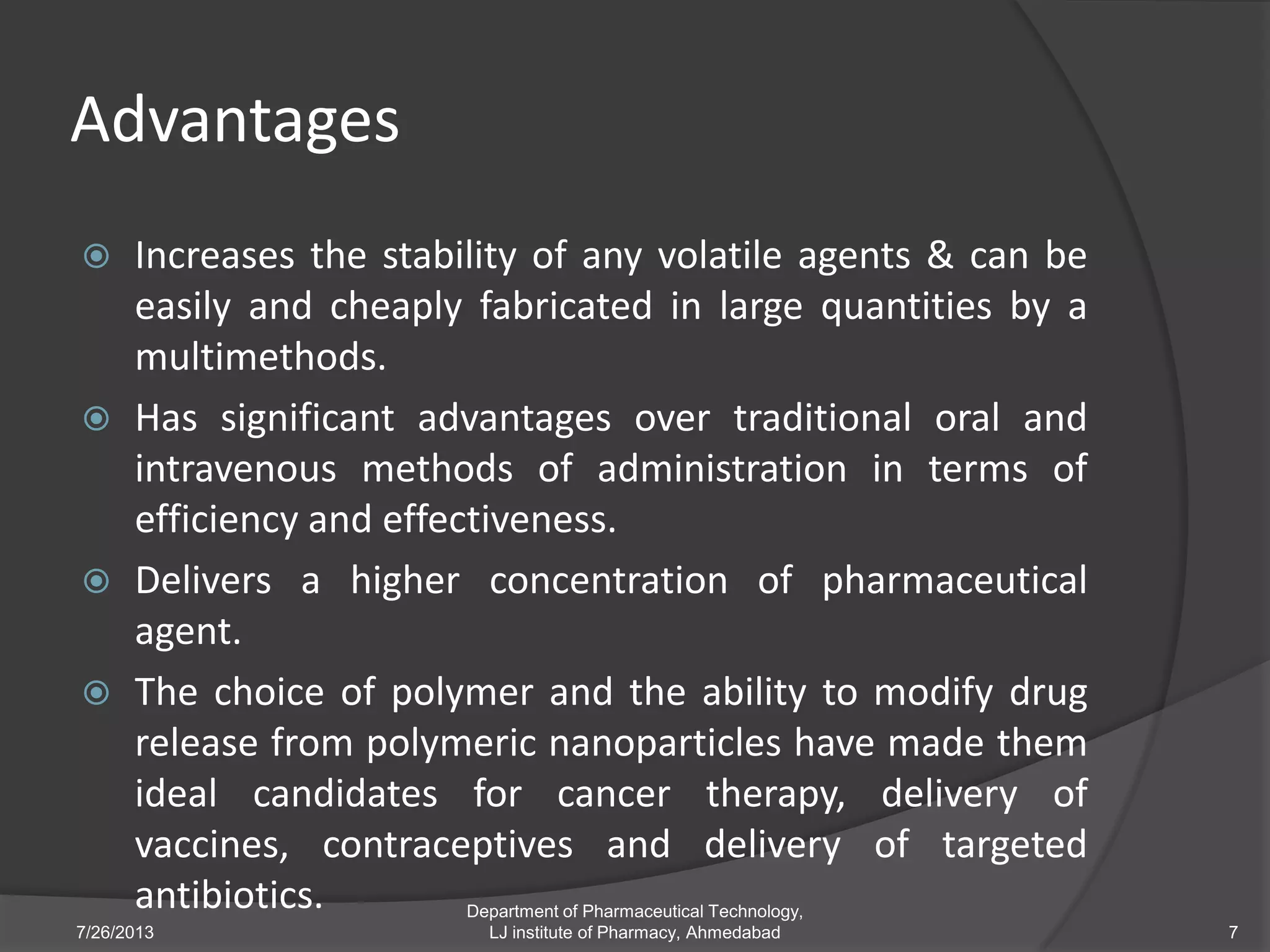 Advantages
 Increases the stability of any volatile agents & can be
easily and cheaply fabricated in large quantities by a
multimethods.
 Has significant advantages over traditional oral and
intravenous methods of administration in terms of
efficiency and effectiveness.
 Delivers a higher concentration of pharmaceutical
agent.
 The choice of polymer and the ability to modify drug
release from polymeric nanoparticles have made them
ideal candidates for cancer therapy, delivery of
vaccines, contraceptives and delivery of targeted
antibiotics.
7/26/2013 7
Department of Pharmaceutical Technology,
LJ institute of Pharmacy, Ahmedabad
 