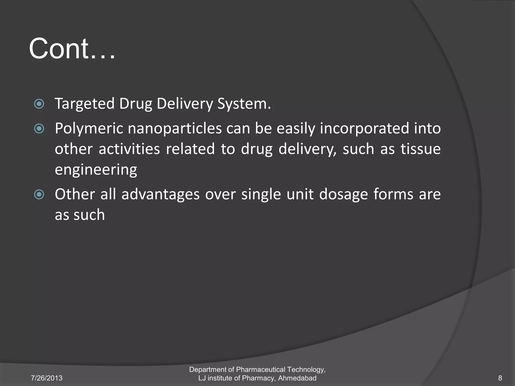 Cont…
 Targeted Drug Delivery System.
 Polymeric nanoparticles can be easily incorporated into
other activities related to drug delivery, such as tissue
engineering
 Other all advantages over single unit dosage forms are
as such
7/26/2013 8
Department of Pharmaceutical Technology,
LJ institute of Pharmacy, Ahmedabad
 
