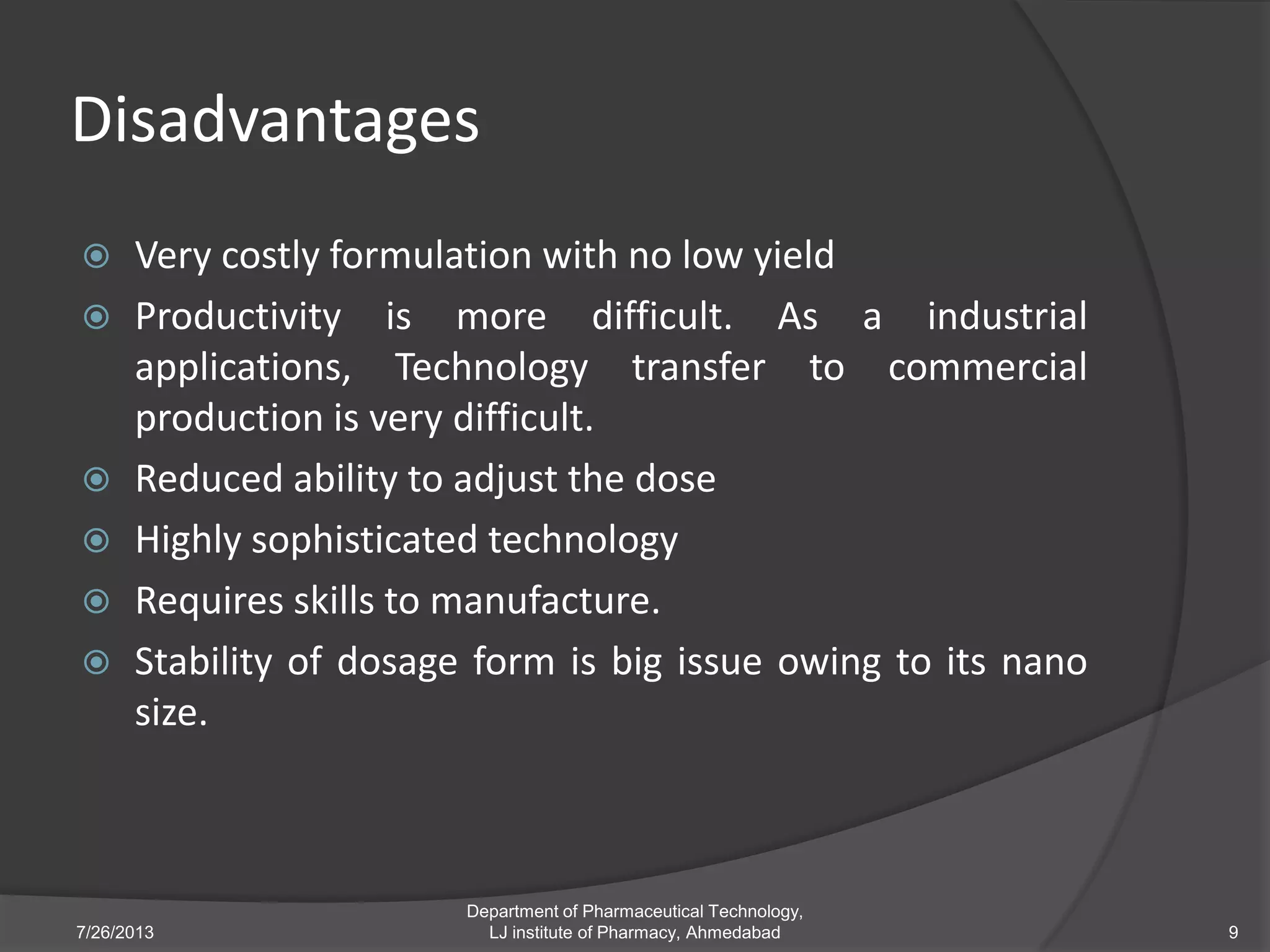 Disadvantages
 Very costly formulation with no low yield
 Productivity is more difficult. As a industrial
applications, Technology transfer to commercial
production is very difficult.
 Reduced ability to adjust the dose
 Highly sophisticated technology
 Requires skills to manufacture.
 Stability of dosage form is big issue owing to its nano
size.
7/26/2013 9
Department of Pharmaceutical Technology,
LJ institute of Pharmacy, Ahmedabad
 