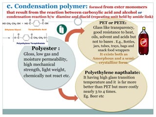c. Condensation polymer: formed from ester monomers
that result from the reaction between carboxylic acid and alcohol or
condensation reaction b/w diamine and diacid (repeating unit held by amide link)
Polyester :
Gloss, low gas and
moisture permeability,
high mechanical
strength, light weight,
chemically not react etc.
PET or PETE:
Glass like transparency,
good resistance to heat,
oils, solvent and acids but
not to bases . E.g., Bottles,
jars, tubes, trays, bags and
snack food wrappers
It exists both as
Amorphous and a semi-
crystalline form.
Polyethylene napthalate:
It having high glass transition
temperature and it is far more
better than PET but more costly
nearly 3 to 4 times.
Eg. Beer etc
 