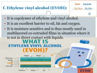 f. Ethylene vinyl alcohol (EVOH):
 It is copolymer of ethylene and vinyl alcohol.
 It is an excellent barrier to oil, fat and oxygen.
 It is moisture sensitive and is thus mostly used in
multilayered co-extruded films in situation where it
is not in direct contact with liquids.
EVOH
 