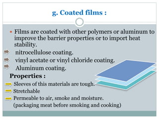 g. Coated films :
 Films are coated with other polymers or aluminum to
improve the barrier properties or to import heat
stability.
nitrocellulose coating.
vinyl acetate or vinyl chloride coating.
Aluminum coating.
Properties :
Sleeves of this materials are tough.
Stretchable
Permeable to air, smoke and moisture.
(packaging meat before smoking and cooking)
 