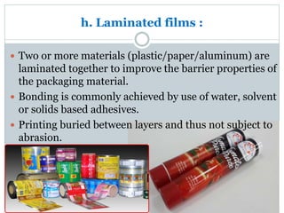 h. Laminated films :
 Two or more materials (plastic/paper/aluminum) are
laminated together to improve the barrier properties of
the packaging material.
 Bonding is commonly achieved by use of water, solvent
or solids based adhesives.
 Printing buried between layers and thus not subject to
abrasion.
 