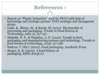 References :
 Report on “Plastic Industries” 2016 by FICCI with help of
knowledge and strategic partner TATA strategic and managemet
group.
 Galić, K., Ščetar, M., & Kurek, M. (2011). The benefits of
processing and packaging. Trends in Food Science &
Technology, 22(2-3), 127-137.
 Mahalik, N. P., & Nambiar, A. N. (2010). Trends in food
packaging and manufacturing systems and technology. Trends in
food science & technology, 21(3), 117-128.
 Kadoya, T. (Ed.). (2012). Food packaging. Academic Press.
 Berger, K. R. (2003). A brief history of
packaging. EDIS, 2003(17).
 