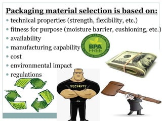 Packaging material selection is based on:
 technical properties (strength, flexibility, etc.)
 fitness for purpose (moisture barrier, cushioning, etc.)
 availability
 manufacturing capability
 cost
 environmental impact
 regulations
 