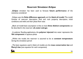 Reservoir Simulator: Eclipse
_Eclipse simulator has been used to forecast future performance of the
scenarios considered
_Eclipse uses the finite difference approach and the black oil model. The model
consists of reservoir description, fluid and rock property description, initial
conditions and wells and their phase flow rates
_Black oil model basic assumption is that at most three distinct components can
be described in the reservoir: oil, water and gas
_In polymer flooding applications, the polymer injected into water represents the
4th component in aqueous phase
_Within the model, the reservoir is assumed to be at constant temperature
during the simulation period
_The basic equations used in black oil models are the mass conservation law and
Darcy’s law (one equation for each component)
16

 