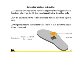 Extended sectors extraction
_The sectors extracted for the evaluation of polymer flooding performance
have been taken from the full field model deactivating the other cells
_On the boundaries of the sectors the mass flux has been fixed equal to
zero
_Initial pressures and saturations were known in each cell of the sectors
(history matching)

ܵܽ‫ ݊݋݅ݐܽݎݑݐ‬ൌ 	

ܸ‫	݀݅ݑ݈݂	ܽ	݂݋	݁݉ݑ݈݋‬
ܲ‫݁݉ݑ݈݋ݒ	݁ݎ݋‬

17

 