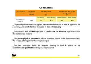 Conclusions

_Dispersed polymer injection applied on the extended sector in level B appear to be
promising, with a substantial increase in the oil recovery
_The scenario with HPAM injection is preferable to Xanthan injection mostly
due to technical reasons
_The petro-physical properties of the reservoir appear to be foundamental for
the success of the polymer flooding technique
_The best strategies found for polymer flooding in level B appear to be
economically profitable in the period considered

28

 