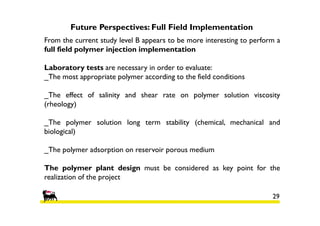 Future Perspectives: Full Field Implementation
From the current study level B appears to be more interesting to perform a
full field polymer injection implementation
Laboratory tests are necessary in order to evaluate:
_The most appropriate polymer according to the field conditions
_The effect of salinity and shear rate on polymer solution viscosity
(rheology)
_The polymer solution long term stability (chemical, mechanical and
biological)
_The polymer adsorption on reservoir porous medium
The polymer plant design must be considered as key point for the
realization of the project
29

 