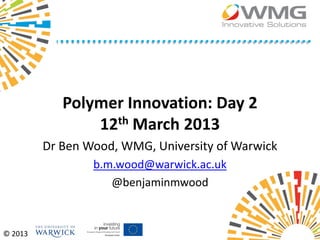 Polymer Innovation: Day 2
                12th March 2013
         Dr Ben Wood, WMG, University of Warwick
                 b.m.wood@warwick.ac.uk
                    @benjaminmwood



© 2013
 