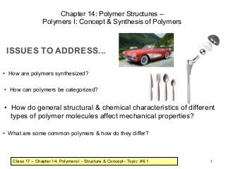 Chapter 14: Polymer Structures –
                 Polymers I: Concept & Synthesis of Polymers



 ISSUES TO ADDRESS...

• How are polymers synthesized?

• How can polymers be categorized?


• How do general structural & chemical characteristics of different
  types of polymer molecules affect mechanical properties?

• What are some common polymers & how do they differ?



   Class 17 – Chapter 14: Polymers I - Structure & Concept - Topic #6.1   1
 