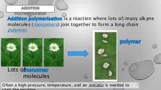 Addition polymerisation is a reaction where lots of/many alkene
molecules (monomers) join together to form a long chain
polymer.
monomer
molecules
polymer
Lots of
Often a high pressure, temperature, and an initiator is needed to
ADDITION
POLYMERISATION
 