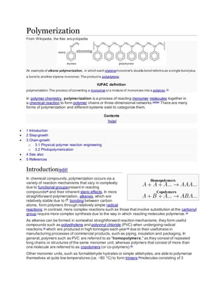 Polymerization
From Wikipedia, the free encyclopedia
An example of alkene polymerization, in which each styrenemonomer's double bond reforms as a single bond plus
a bond to another styrene monomer.The productis polystyrene.
IUPAC definition
polymerization:The process ofconverting a monomer or a mixture of monomers into a polymer.[1]
In polymer chemistry, polymerization is a process of reacting monomer molecules together in
a chemical reaction to form polymer chains or three-dimensional networks.[2][3][4]
There are many
forms of polymerization and different systems exist to categorize them.
Contents
[hide]
 1 Introduction
 2 Step-growth
 3 Chain-growth
o 3.1 Physical polymer reaction engineering
o 3.2 Photopolymerization
 4 See also
 5 References
Introduction[edit]
In chemical compounds, polymerization occurs via a
variety of reaction mechanisms that vary in complexity
due to functional groupspresent in reacting
compounds[4]
and their inherent steric effects. In more
straightforward polymerization, alkenes, which are
relatively stable due to bonding between carbon
atoms, form polymers through relatively simple radical
reactions; in contrast, more complex reactions such as those that involve substitution at the carbonyl
group require more complex synthesis due to the way in which reacting molecules polymerize.[4]
As alkenes can be formed in somewhat straightforward reaction mechanisms, they form useful
compounds such as polyethylene and polyvinyl chloride (PVC) when undergoing radical
reactions,[4]
which are produced in high tonnages each year[4]
due to their usefulness in
manufacturing processes of commercial products, such as piping, insulation and packaging. In
general, polymers such as PVC are referred to as "homopolymers," as they consist of repeated
long chains or structures of the same monomer unit, whereas polymers that consist of more than
one molecule are referred to as copolymers (or co-polymers).[5]
Other monomer units, such as formaldehyde hydrates or simple aldehydes, are able to polymerize
themselves at quite low temperatures (ca. −80 °C) to form trimers;[4]
molecules consisting of 3
Homopolymers
Copolymers
 