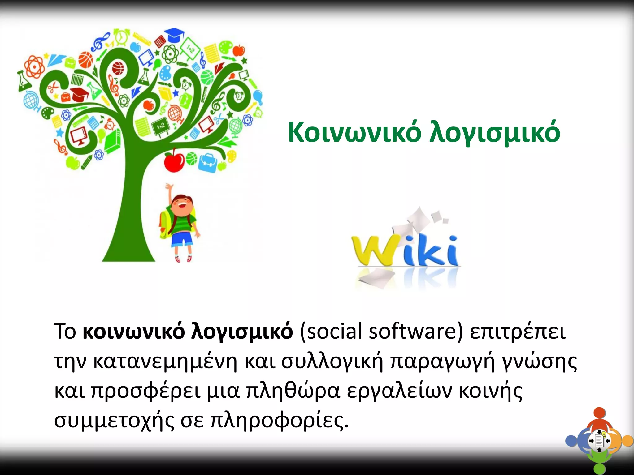 Κοινωνικό λογισμικό 
Το κοινωνικό λογισμικό (social software) επιτρέπει την κατανεμημένη και συλλογική παραγωγή γνώσης και προσφέρει μια πληθώρα εργαλείων κοινής συμμετοχής σε πληροφορίες.  