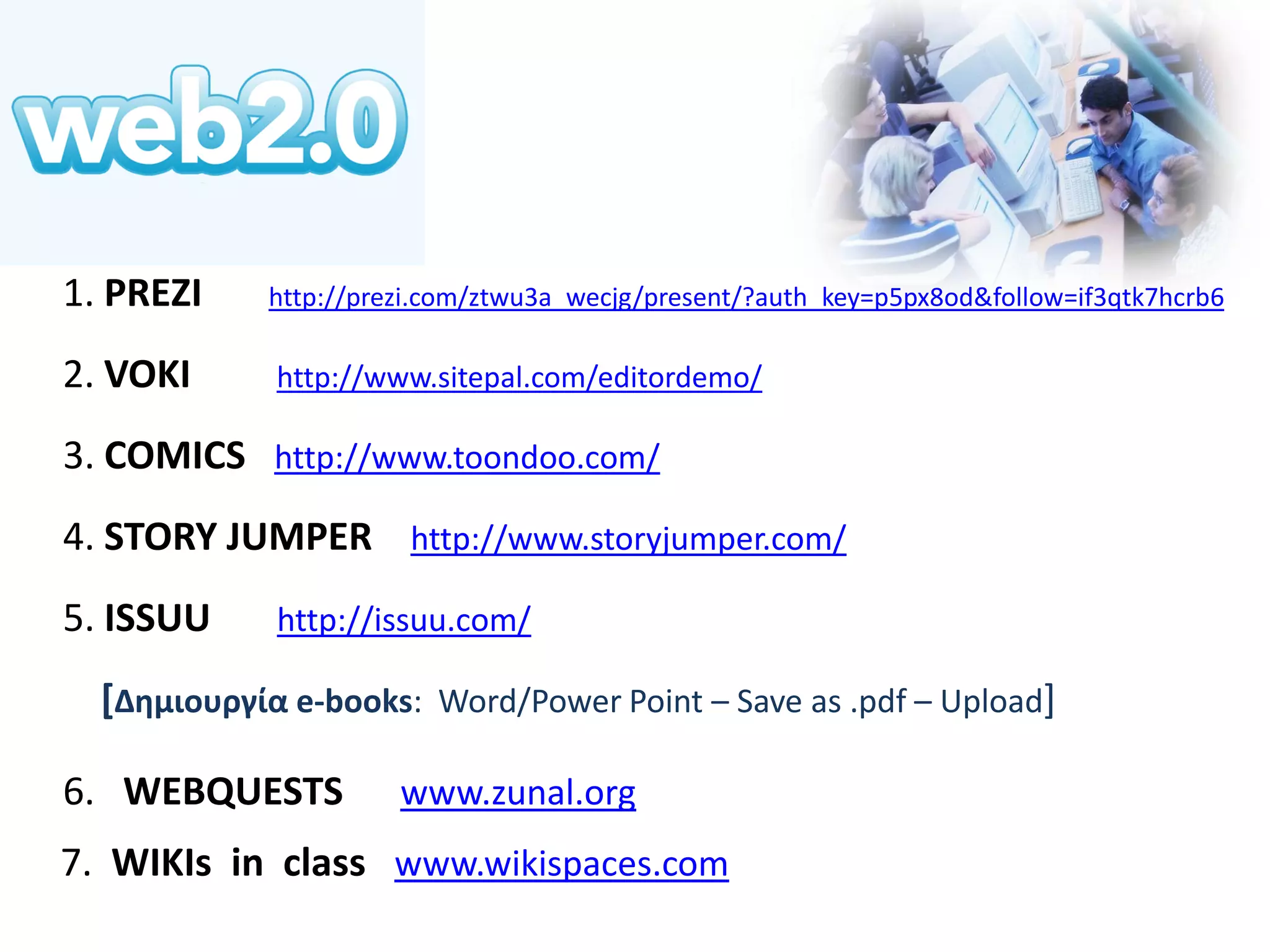 1. PREZI http://prezi.com/ztwu3a_wecjg/present/?auth_key=p5px8od&follow=if3qtk7hcrb6 
2. VOKI http://www.sitepal.com/editordemo/ 
3. COMICS http://www.toondoo.com/ 
4. STORY JUMPER http://www.storyjumper.com/ 
5. ISSUU http://issuu.com/ 
[Δημιουργία e-books: Word/Power Point – Save as .pdf – Upload] 
6. WEBQUESTS www.zunal.org 7. WIKIs in class www.wikispaces.com  