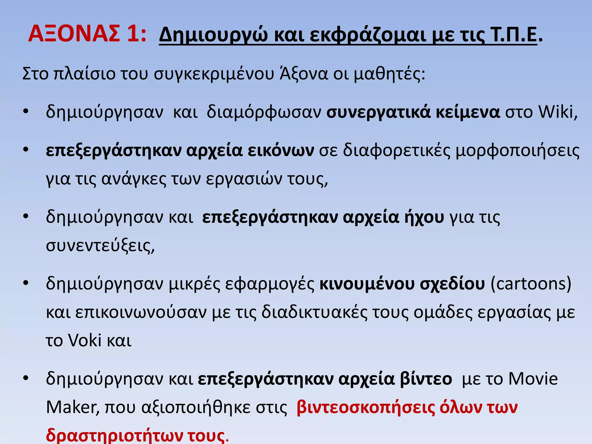 ΑΞΟΝΑΣ 1: Δημιουργώ και εκφράζομαι με τις Τ.Π.Ε. Στο πλαίσιο του συγκεκριμένου Άξονα οι μαθητές: 
•δημιούργησαν και διαμόρφωσαν συνεργατικά κείμενα στο Wiki, 
•επεξεργάστηκαν αρχεία εικόνων σε διαφορετικές μορφοποιήσεις για τις ανάγκες των εργασιών τους, 
•δημιούργησαν και επεξεργάστηκαν αρχεία ήχου για τις συνεντεύξεις, 
•δημιούργησαν μικρές εφαρμογές κινουμένου σχεδίου (cartoons) και επικοινωνούσαν με τις διαδικτυακές τους ομάδες εργασίας με το Voki και 
•δημιούργησαν και επεξεργάστηκαν αρχεία βίντεο με το Movie Maker, που αξιοποιήθηκε στις βιντεοσκοπήσεις όλων των δραστηριοτήτων τους.  