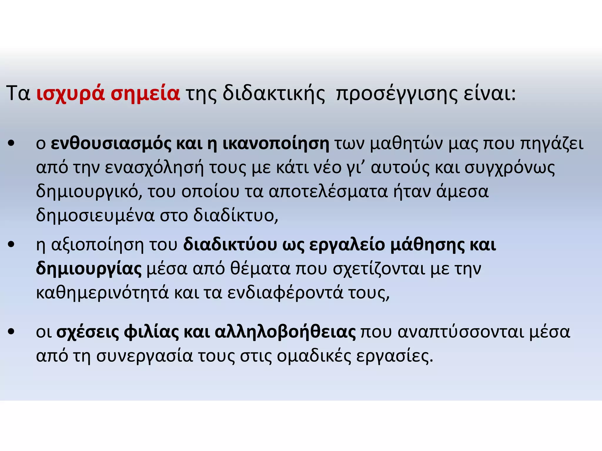 Τα ισχυρά σημεία της διδακτικής προσέγγισης είναι: 
•ο ενθουσιασμός και η ικανοποίηση των μαθητών μας που πηγάζει από την ενασχόλησή τους με κάτι νέο γι’ αυτούς και συγχρόνως δημιουργικό, του οποίου τα αποτελέσματα ήταν άμεσα δημοσιευμένα στο διαδίκτυο, 
•η αξιοποίηση του διαδικτύου ως εργαλείο μάθησης και δημιουργίας μέσα από θέματα που σχετίζονται με την καθημερινότητά και τα ενδιαφέροντά τους, 
•οι σχέσεις φιλίας και αλληλοβοήθειας που αναπτύσσονται μέσα από τη συνεργασία τους στις ομαδικές εργασίες.  