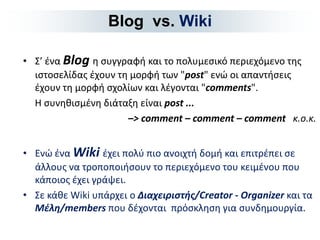 •Σ’ ένα Βlog η συγγραφή και το πολυμεσικό περιεχόμενο της ιστοσελίδας έχουν τη μορφή των "post" ενώ οι απαντήσεις έχουν τη μορφή σχολίων και λέγονται "comments". 
Η συνηθισμένη διάταξη είναι post ... 
–> comment – comment – comment κ.ο.κ. 
•Ενώ ένα Wiki έχει πολύ πιο ανοιχτή δομή και επιτρέπει σε άλλους να τροποποιήσουν το περιεχόμενο του κειμένου που κάποιος έχει γράψει. 
•Σε κάθε Wiki υπάρχει ο Διαχειριστής/Creator - Organizer και τα Μέλη/members που δέχονται πρόσκληση για συνδημουργία. 
Blog vs. Wiki  