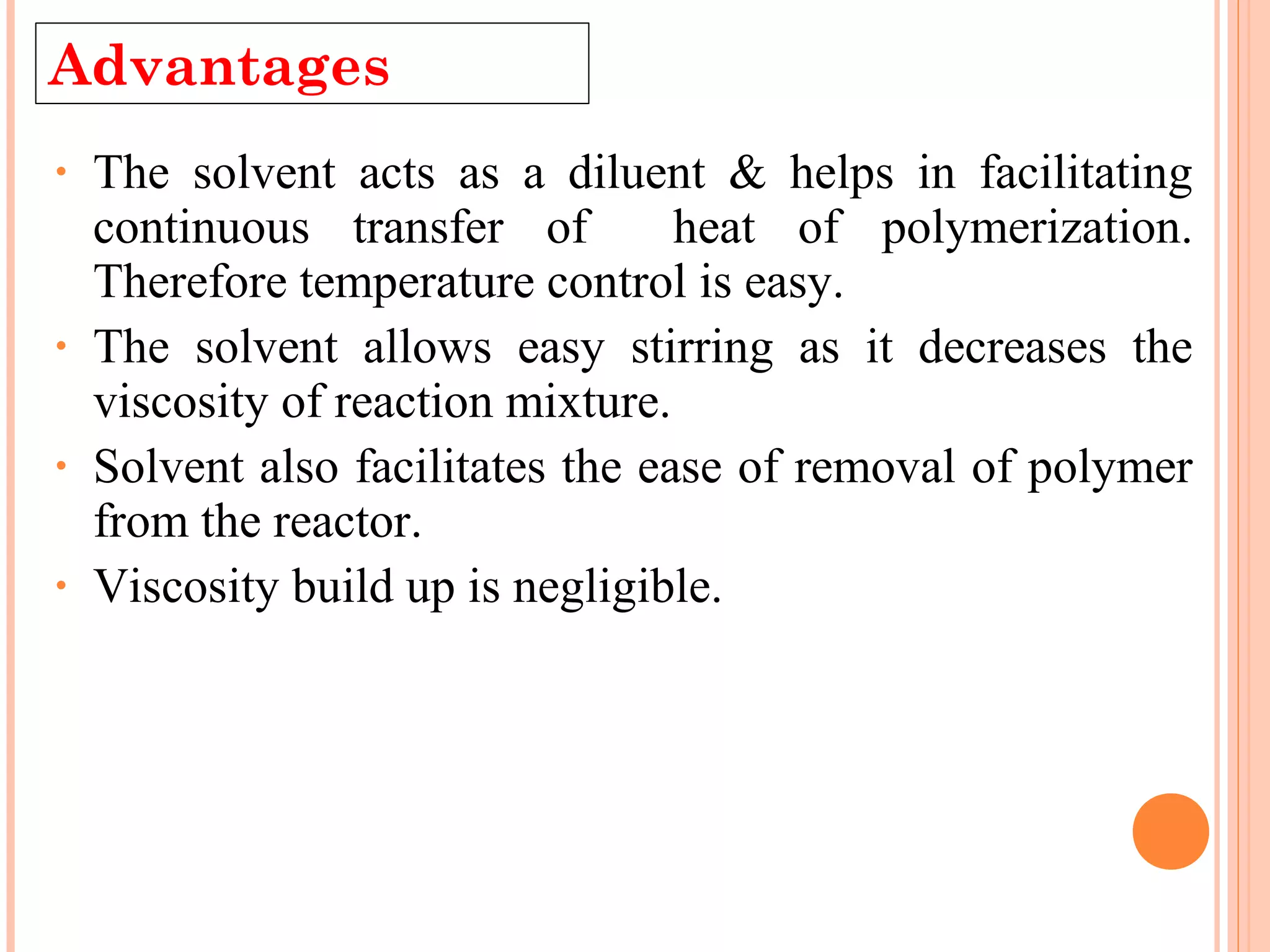Advantages 
• The solvent acts as a diluent & helps in facilitating 
continuous transfer of heat of polymerization. 
Therefore temperature control is easy. 
• The solvent allows easy stirring as it decreases the 
viscosity of reaction mixture. 
• Solvent also facilitates the ease of removal of polymer 
from the reactor. 
• Viscosity build up is negligible. 
 