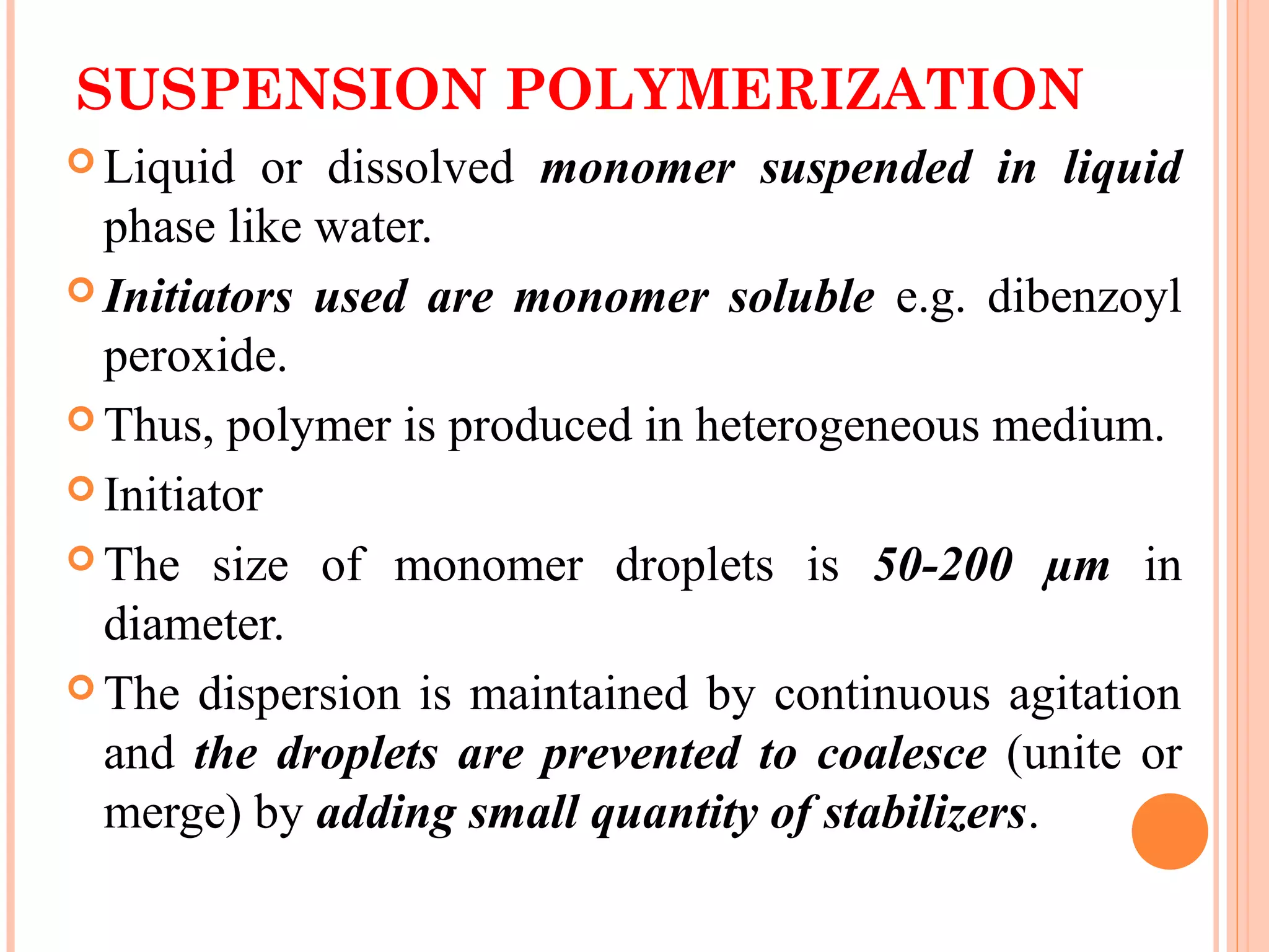 SUSPENSION POLYMERIZATION 
Liquid or dissolved monomer suspended in liquid 
phase like water. 
Initiators used are monomer soluble e.g. dibenzoyl 
peroxide. 
Thus, polymer is produced in heterogeneous medium. 
Initiator 
The size of monomer droplets is 50-200 μm in 
diameter. 
The dispersion is maintained by continuous agitation 
and the droplets are prevented to coalesce (unite or 
merge) by adding small quantity of stabilizers. 
 
