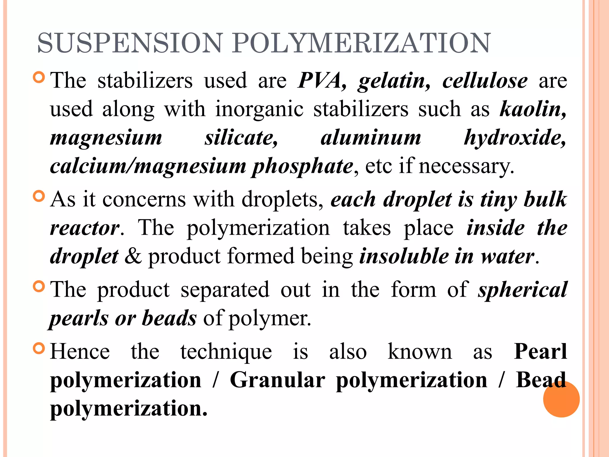 SUSPENSION POLYMERIZATION 
The stabilizers used are PVA, gelatin, cellulose are 
used along with inorganic stabilizers such as kaolin, 
magnesium silicate, aluminum hydroxide, 
calcium/magnesium phosphate, etc if necessary. 
As it concerns with droplets, each droplet is tiny bulk 
reactor. The polymerization takes place inside the 
droplet & product formed being insoluble in water. 
The product separated out in the form of spherical 
pearls or beads of polymer. 
Hence the technique is also known as Pearl 
polymerization / Granular polymerization / Bead 
polymerization. 
 