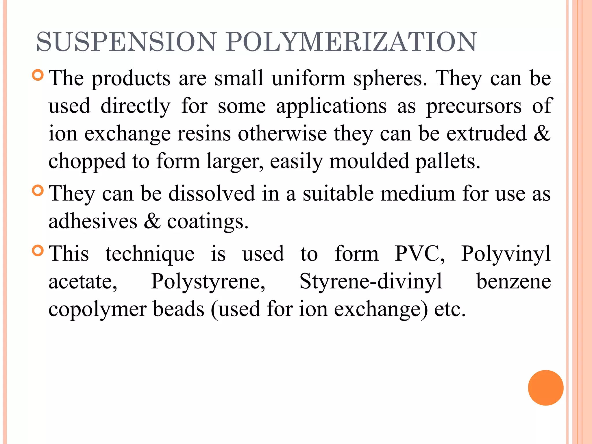 SUSPENSION POLYMERIZATION 
The products are small uniform spheres. They can be 
used directly for some applications as precursors of 
ion exchange resins otherwise they can be extruded & 
chopped to form larger, easily moulded pallets. 
They can be dissolved in a suitable medium for use as 
adhesives & coatings. 
This technique is used to form PVC, Polyvinyl 
acetate, Polystyrene, Styrene-divinyl benzene 
copolymer beads (used for ion exchange) etc. 
 