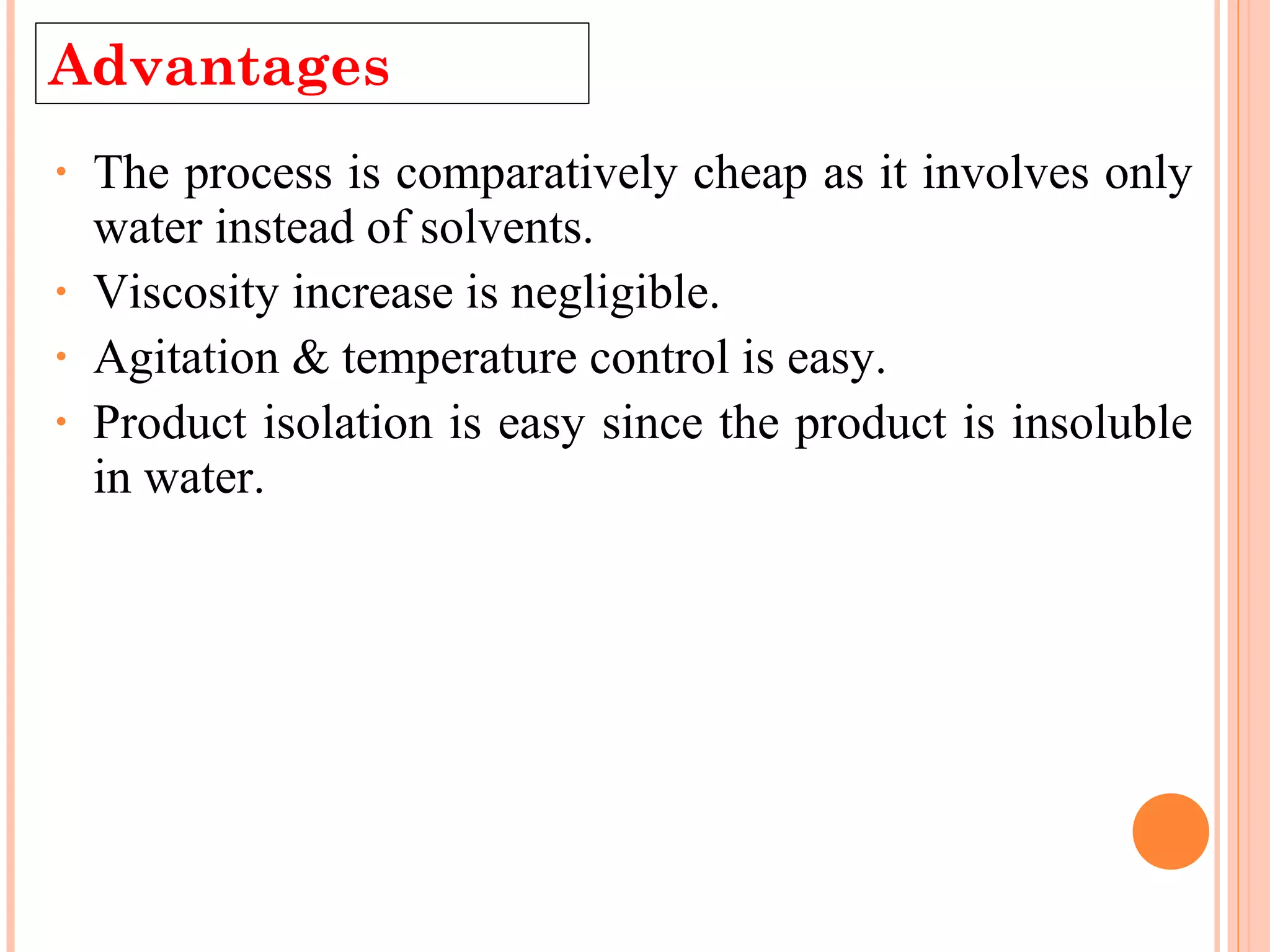 Advantages 
• The process is comparatively cheap as it involves only 
water instead of solvents. 
• Viscosity increase is negligible. 
• Agitation & temperature control is easy. 
• Product isolation is easy since the product is insoluble 
in water. 
 