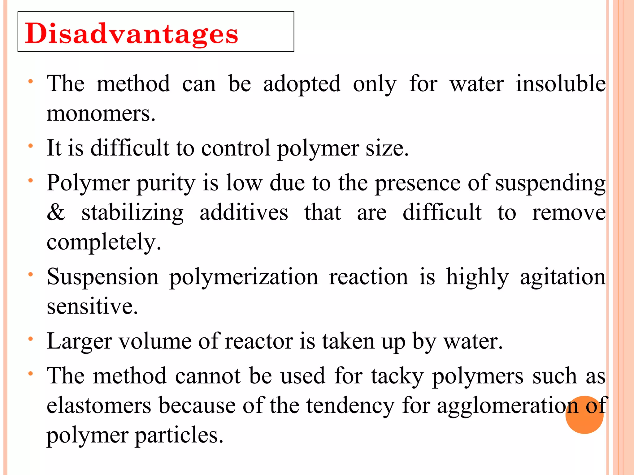 Disadvantages 
• The method can be adopted only for water insoluble 
monomers. 
• It is difficult to control polymer size. 
• Polymer purity is low due to the presence of suspending 
& stabilizing additives that are difficult to remove 
completely. 
• Suspension polymerization reaction is highly agitation 
sensitive. 
• Larger volume of reactor is taken up by water. 
• The method cannot be used for tacky polymers such as 
elastomers because of the tendency for agglomeration of 
polymer particles. 
 