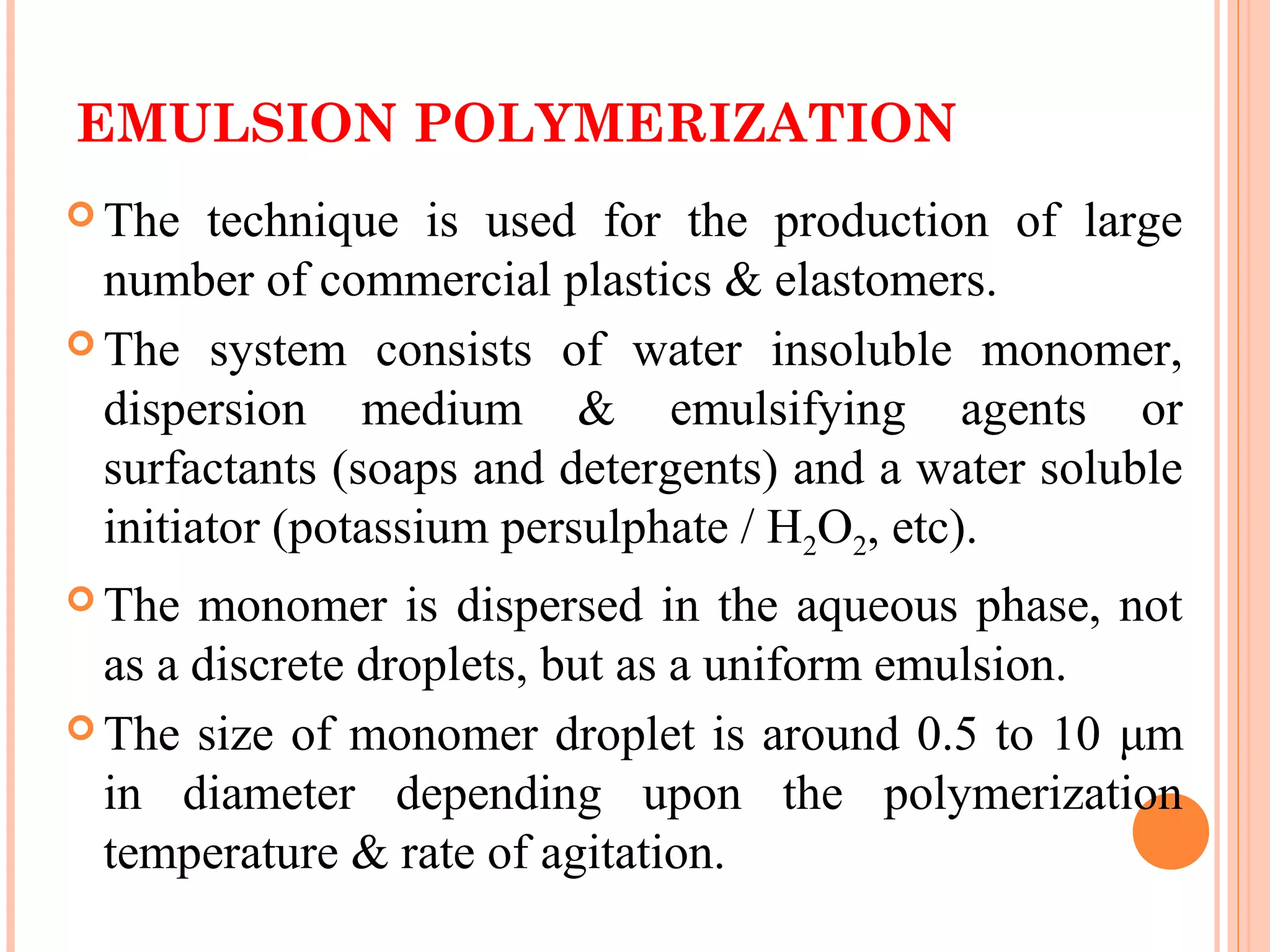 EMULSION POLYMERIZATION 
The technique is used for the production of large 
number of commercial plastics & elastomers. 
The system consists of water insoluble monomer, 
dispersion medium & emulsifying agents or 
surfactants (soaps and detergents) and a water soluble 
initiator (potassium persulphate / H2O2, etc). 
The monomer is dispersed in the aqueous phase, not 
as a discrete droplets, but as a uniform emulsion. 
The size of monomer droplet is around 0.5 to 10 μm 
in diameter depending upon the polymerization 
temperature & rate of agitation. 
 