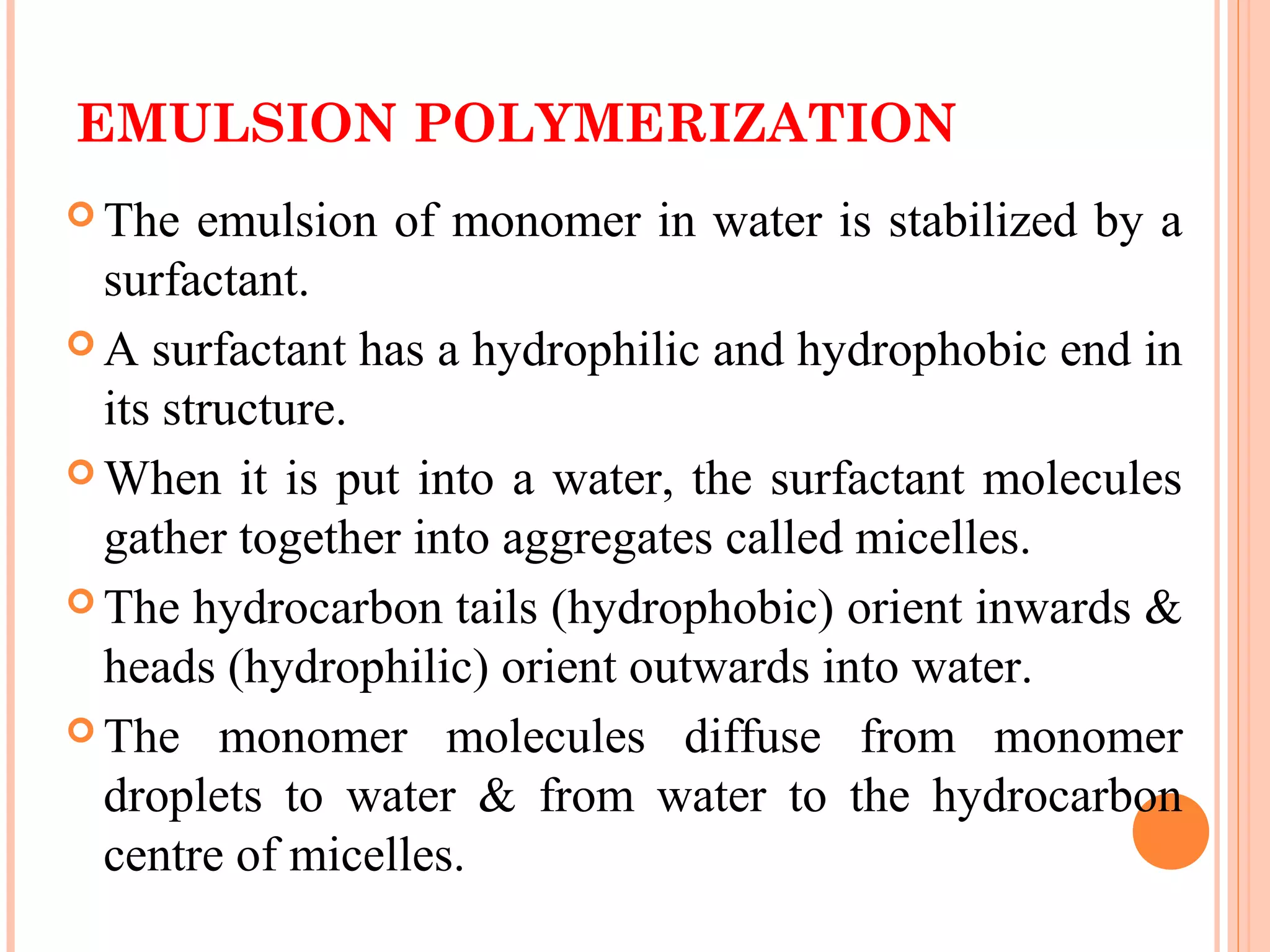 EMULSION POLYMERIZATION 
The emulsion of monomer in water is stabilized by a 
surfactant. 
A surfactant has a hydrophilic and hydrophobic end in 
its structure. 
When it is put into a water, the surfactant molecules 
gather together into aggregates called micelles. 
The hydrocarbon tails (hydrophobic) orient inwards & 
heads (hydrophilic) orient outwards into water. 
The monomer molecules diffuse from monomer 
droplets to water & from water to the hydrocarbon 
centre of micelles. 
 
