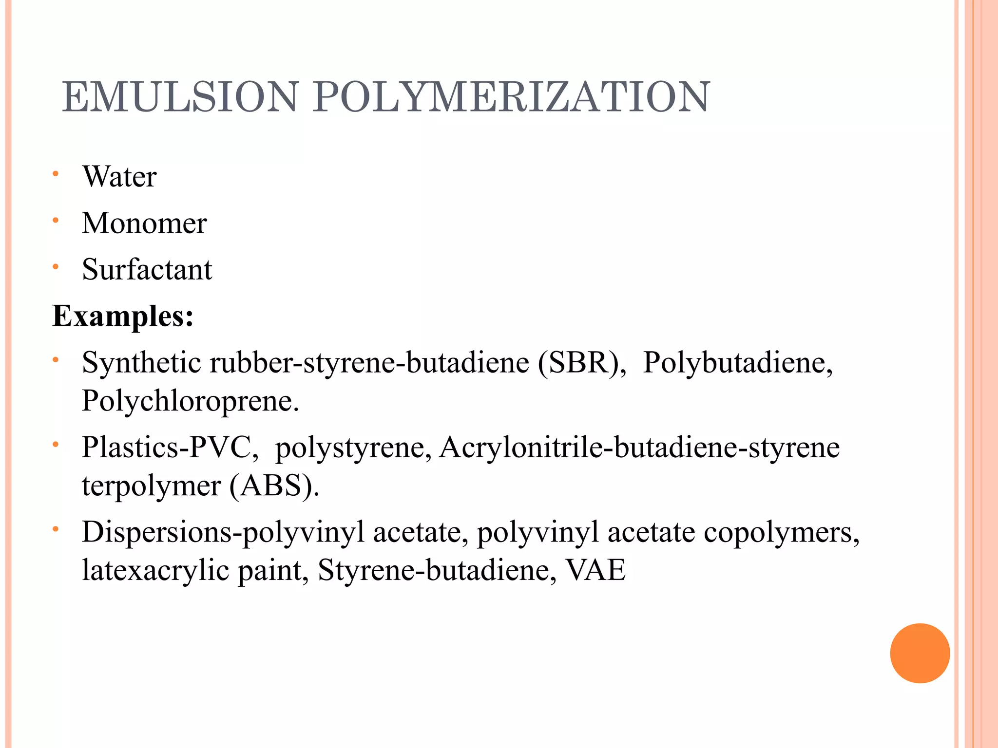 EMULSION POLYMERIZATION 
• Water 
• Monomer 
• Surfactant 
Examples: 
• Synthetic rubber-styrene-butadiene (SBR), Polybutadiene, 
Polychloroprene. 
• Plastics-PVC, polystyrene, Acrylonitrile-butadiene-styrene 
terpolymer (ABS). 
• Dispersions-polyvinyl acetate, polyvinyl acetate copolymers, 
latexacrylic paint, Styrene-butadiene, VAE 
 