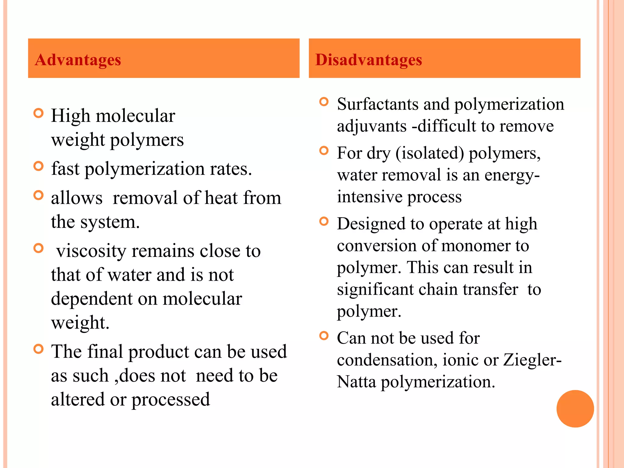 Advantages Disadvantages 
 High molecular 
weight polymers 
 fast polymerization rates. 
 allows removal of heat from 
the system. 
 viscosity remains close to 
that of water and is not 
dependent on molecular 
weight. 
 The final product can be used 
as such ,does not need to be 
altered or processed 
 Surfactants and polymerization 
adjuvants -difficult to remove 
 For dry (isolated) polymers, 
water removal is an energy-intensive 
process 
 Designed to operate at high 
conversion of monomer to 
polymer. This can result in 
significant chain transfer to 
polymer. 
 Can not be used for 
condensation, ionic or Ziegler- 
Natta polymerization. 
