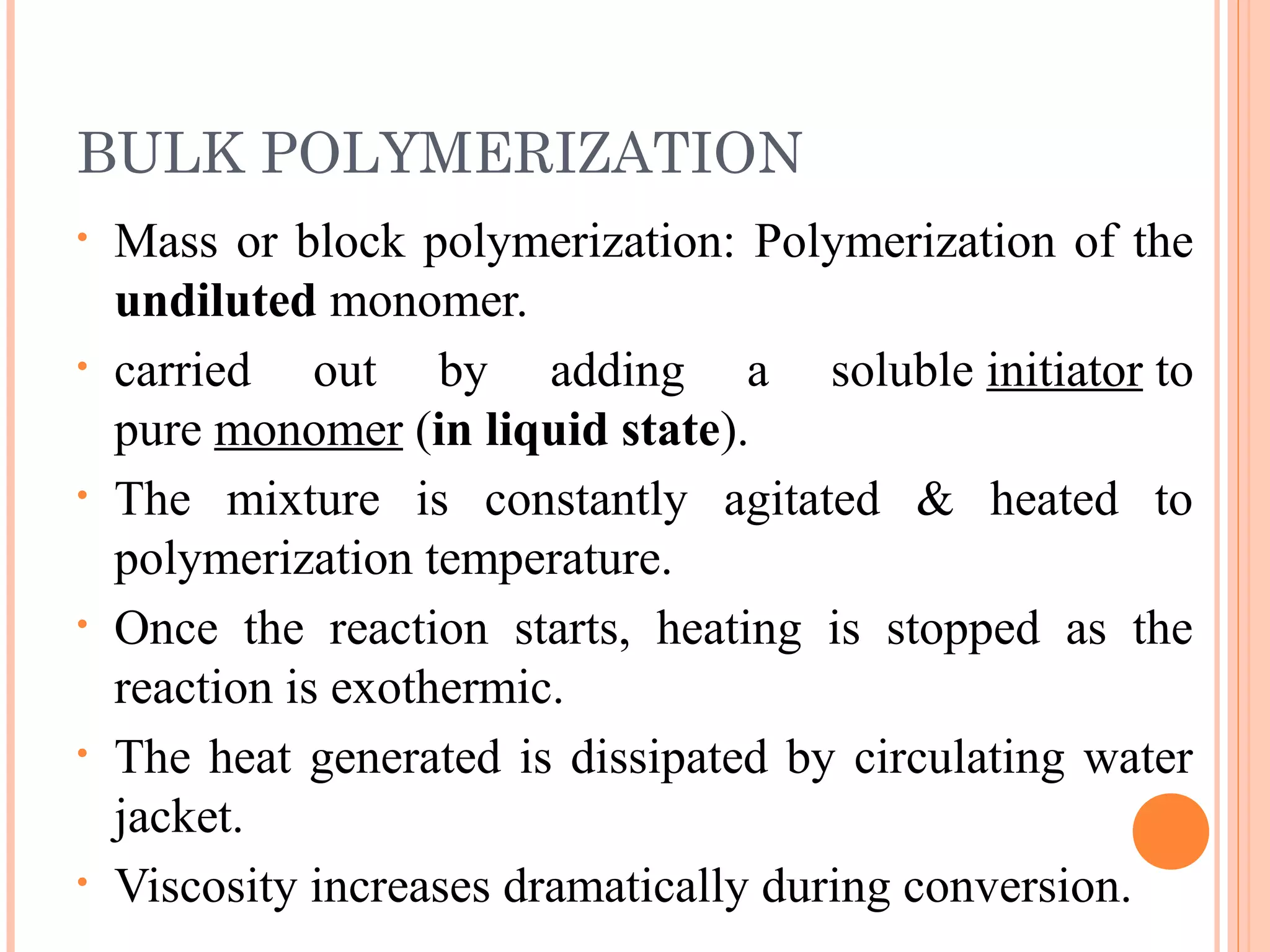 BULK POLYMERIZATION 
• Mass or block polymerization: Polymerization of the 
undiluted monomer. 
• carried out by adding a soluble initiator to 
pure monomer (in liquid state). 
• The mixture is constantly agitated & heated to 
polymerization temperature. 
• Once the reaction starts, heating is stopped as the 
reaction is exothermic. 
• The heat generated is dissipated by circulating water 
jacket. 
• Viscosity increases dramatically during conversion. 
 