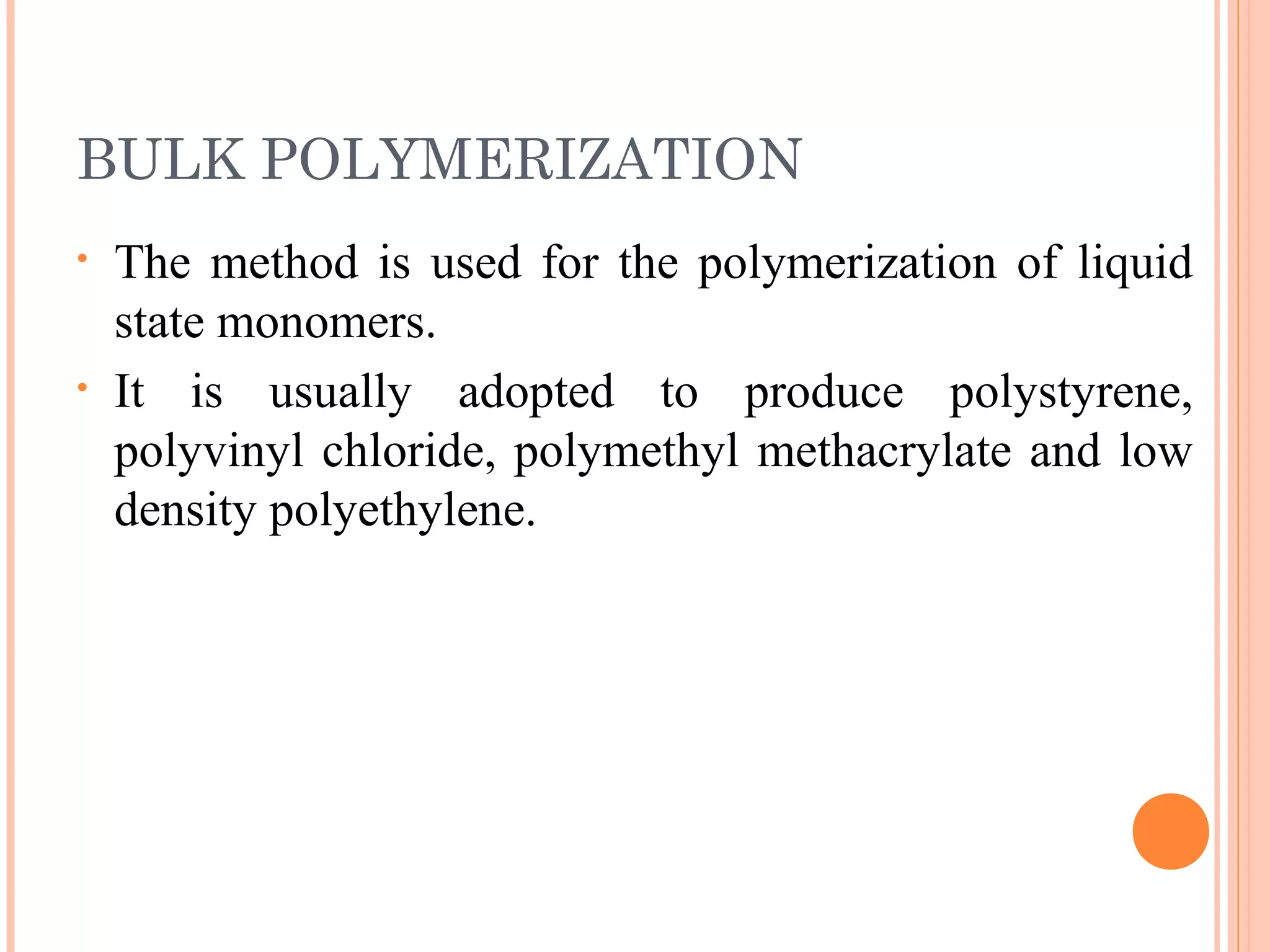 BULK POLYMERIZATION 
• The method is used for the polymerization of liquid 
state monomers. 
• It is usually adopted to produce polystyrene, 
polyvinyl chloride, polymethyl methacrylate and low 
density polyethylene. 
 