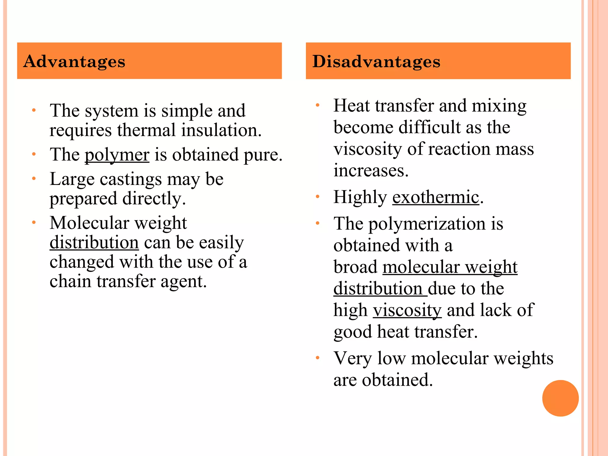 Advantages Disadvantages 
• The system is simple and 
requires thermal insulation. 
• The polymer is obtained pure. 
• Large castings may be 
prepared directly. 
• Molecular weight 
distribution can be easily 
changed with the use of a 
chain transfer agent. 
• Heat transfer and mixing 
become difficult as the 
viscosity of reaction mass 
increases. 
• Highly exothermic. 
• The polymerization is 
obtained with a 
broad molecular weight 
distribution due to the 
high viscosity and lack of 
good heat transfer. 
• Very low molecular weights 
are obtained. 
 