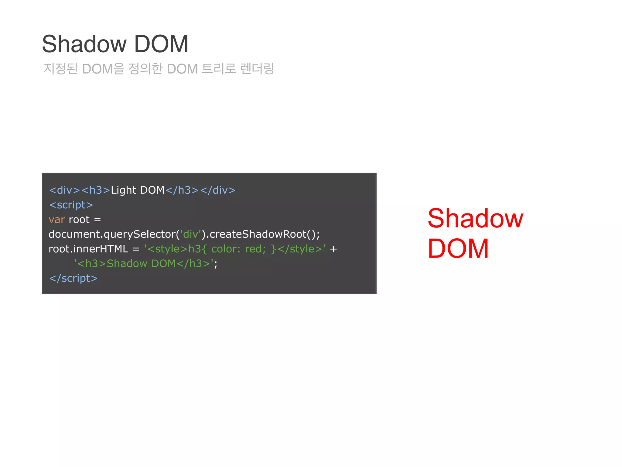 <div><h3>Light DOM</h3></div> 
<script> 
var root =
document.querySelector('div').createShadowRoot(); 
root.innerHTML = '<style>h3{ color: red; }</style>' +  
'<h3>Shadow DOM</h3>'; 
</script>
Shadow
DOM
Shadow DOM
지정된 DOM을 정의한 DOM 트리로 렌더링
 
